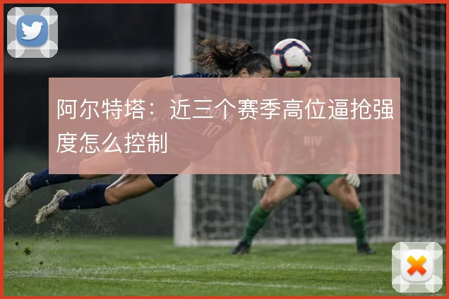 阿尔特塔:近三个赛季高位逼抢强度怎么控制