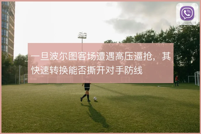 一旦波尔图客场遭遇高压逼抢,其快速转换能否撕开对手防线