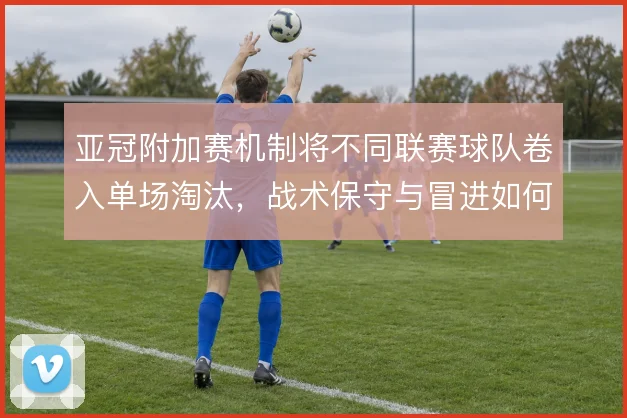 亚冠附加赛机制将不同联赛球队卷入单场淘汰,战术保守与冒进如何取舍