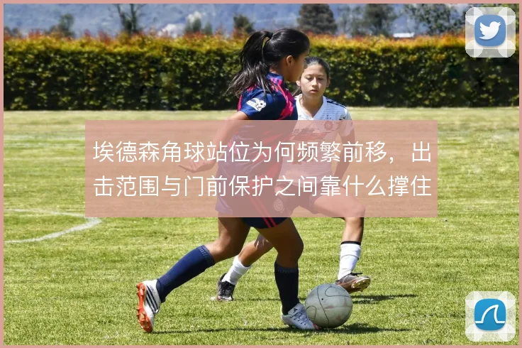 埃德森角球站位为何频繁前移,出击范围与门前保护之间靠什么撑住