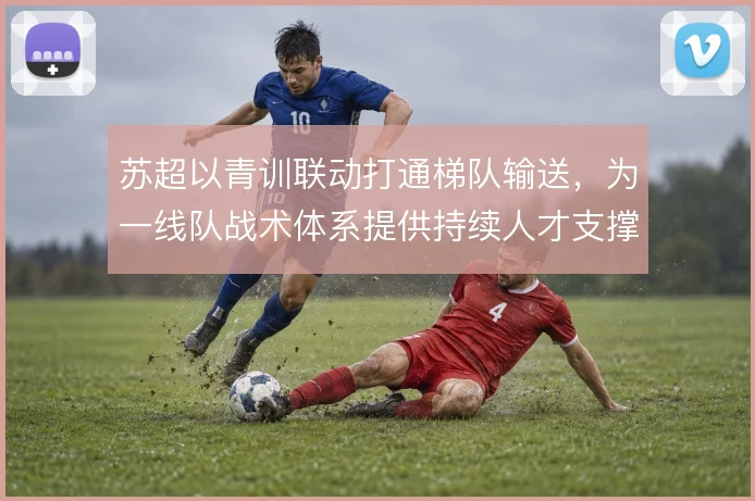 苏超以青训联动打通梯队输送,为一线队战术体系提供持续人才支撑