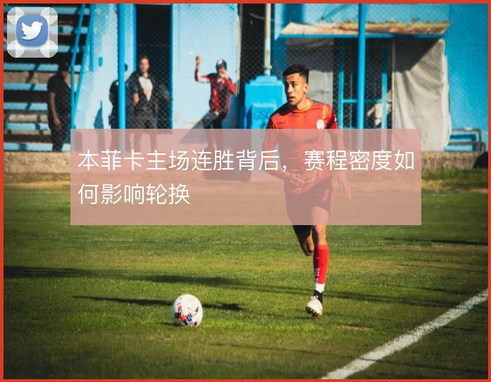 本菲卡主场连胜背后,赛程密度如何影响轮换