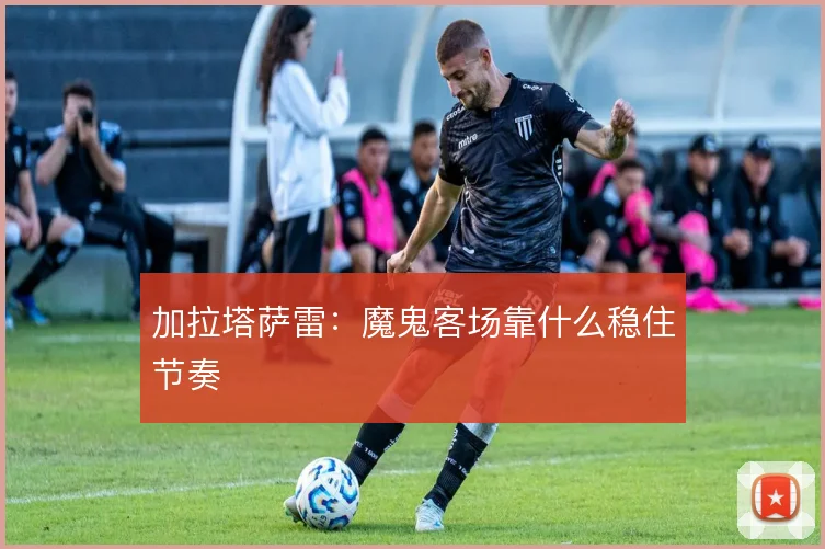 加拉塔萨雷：魔鬼客场靠什么稳住节奏