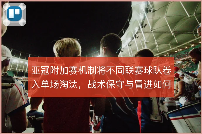 亚冠附加赛机制将不同联赛球队卷入单场淘汰,战术保守与冒进如何取舍