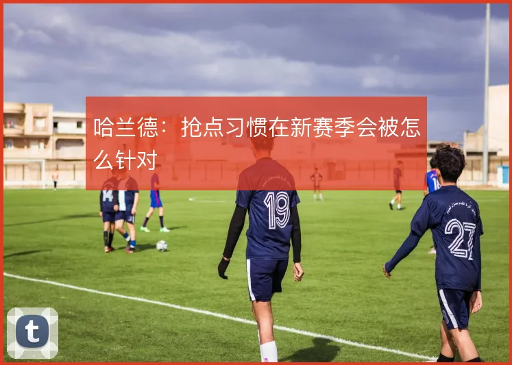 哈兰德:抢点习惯在新赛季会被怎么针对