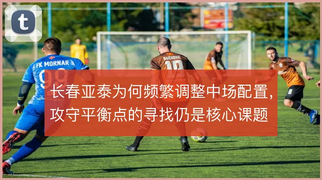 长春亚泰为何频繁调整中场配置,攻守平衡点的寻找仍是核心课题