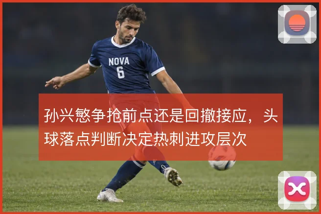 孙兴慜争抢前点还是回撤接应,头球落点判断决定热刺进攻层次