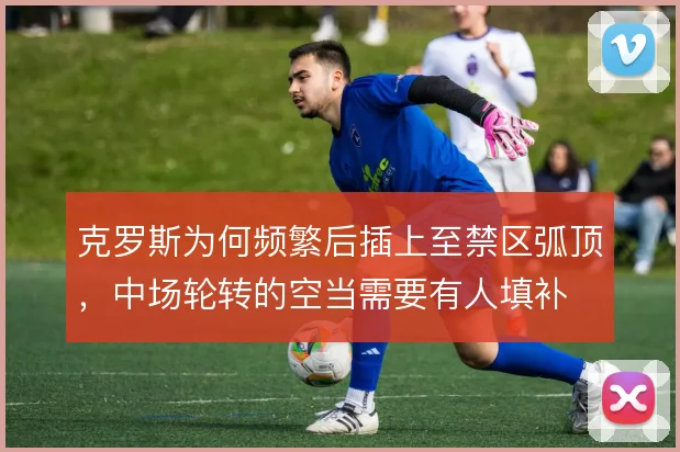 克罗斯为何频繁后插上至禁区弧顶，中场轮转的空当需要有人填补