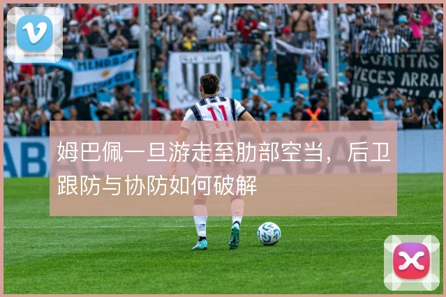 姆巴佩一旦游走至肋部空当,后卫跟防与协防如何破解
